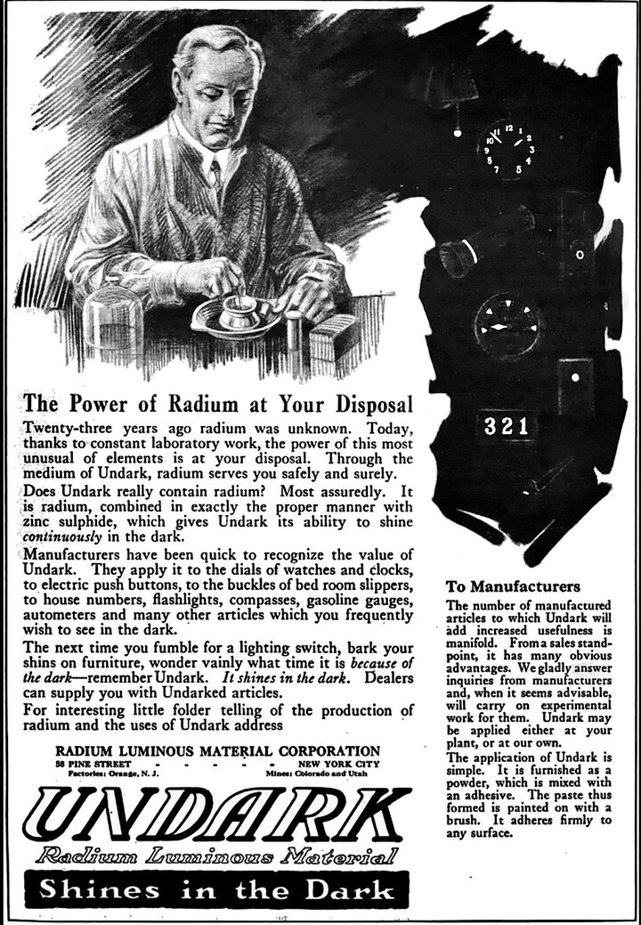 Publicité de la peinture luminescente Undark, inventée par la société new-yorkaise Radium Luminous Material Corporation (vers 1917). L'entreprise deviendra en 1921 l'U.S. Radium Corporation. Plus tard, à l'occasion d'un procès devenu célèbre, cette dernière sera tenue pénalement responsable de l'empoisonnement de centaines de jeunes employées de la société. En effet, dès leur arrivée à l'atelier, elles devaient effiler la pointe de leur pinceau dans la bouche, avant de le tremper dans la substance radioactive Undark et de l'appliquer sur le cadran d'une montre ou d'une horloge. Les meilleures d'entre elles répétaient cette méthode «lip, deep, paint» jusqu'à 250 fois par jour.